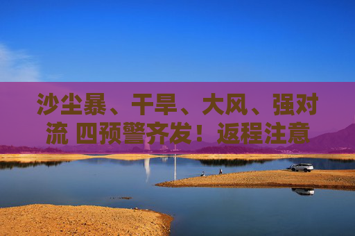 沙尘暴、干旱、大风、强对流 四预警齐发！返程注意啦！