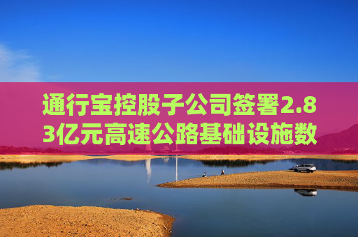 通行宝控股子公司签署2.83亿元高速公路基础设施数字化转型合同