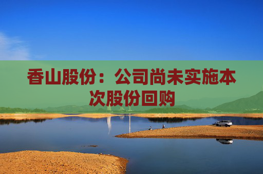 香山股份：公司尚未实施本次股份回购