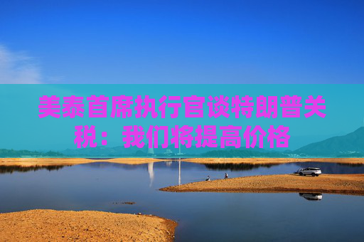 美泰首席执行官谈特朗普关税：我们将提高价格