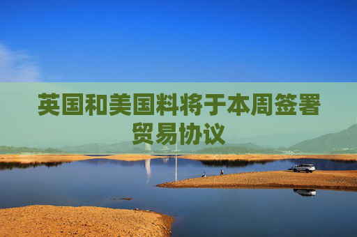 英国和美国料将于本周签署贸易协议