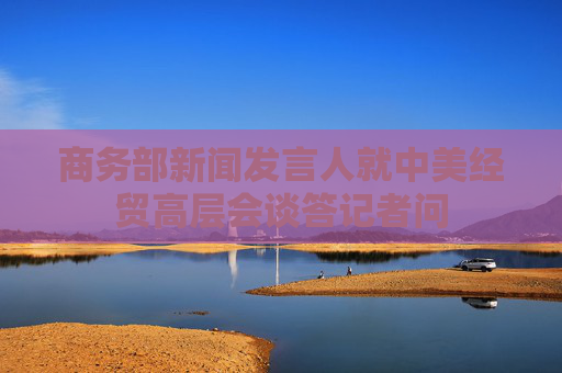商务部新闻发言人就中美经贸高层会谈答记者问