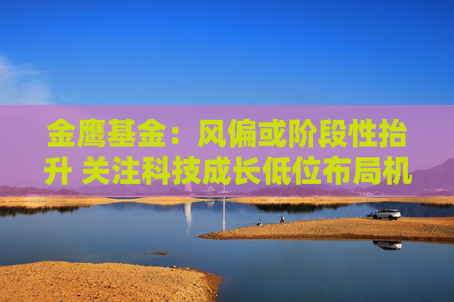 金鹰基金：风偏或阶段性抬升 关注科技成长低位布局机会