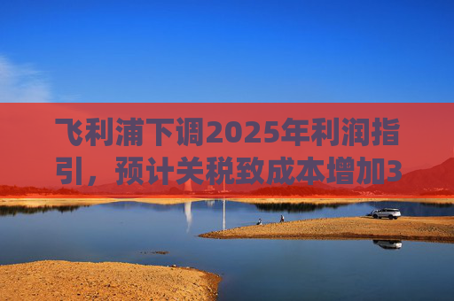 飞利浦下调2025年利润指引，预计关税致成本增加3亿欧元 | 财报见闻