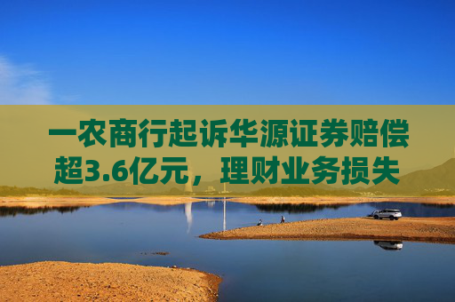 一农商行起诉华源证券赔偿超3.6亿元，理财业务损失责任究竟谁来承担？