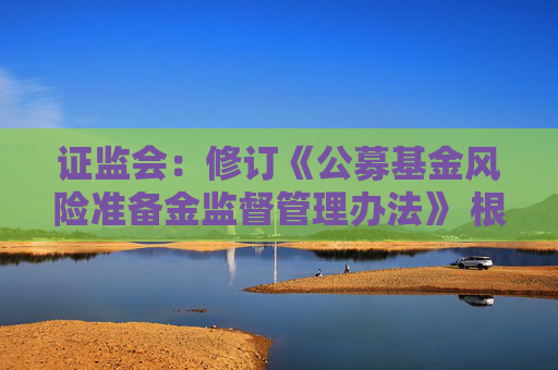 证监会：修订《公募基金风险准备金监督管理办法》 根据分类评价结果与风险状况合理设定计提比例并动态调整