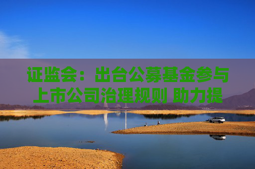 证监会：出台公募基金参与上市公司治理规则 助力提升上市公司质量