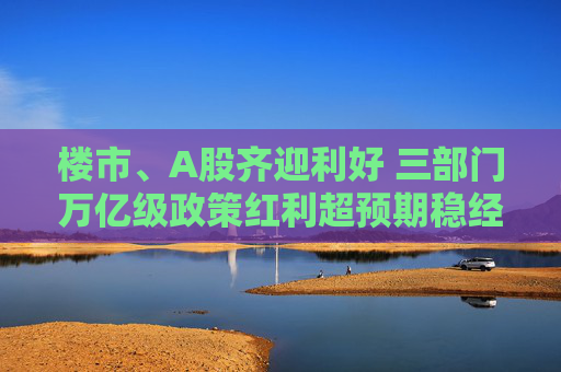 楼市、A股齐迎利好 三部门万亿级政策红利超预期稳经济