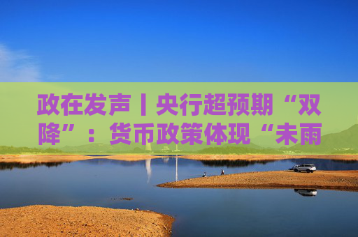 政在发声丨央行超预期“双降”：货币政策体现“未雨绸缪” 总量结构价格工具协同发力稳增长