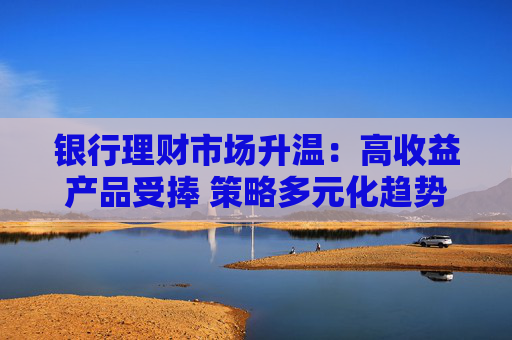 银行理财市场升温：高收益产品受捧 策略多元化趋势凸显