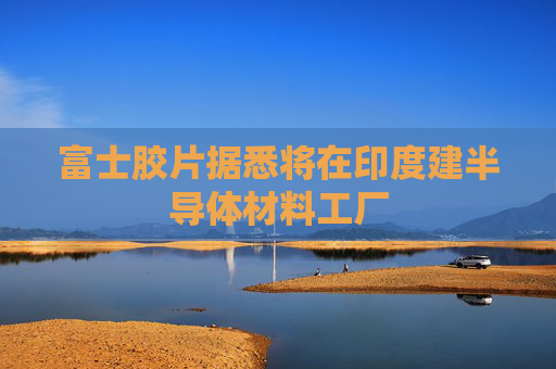 富士胶片据悉将在印度建半导体材料工厂