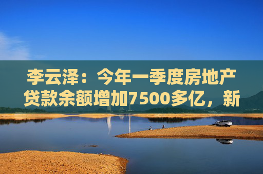 李云泽：今年一季度房地产贷款余额增加7500多亿，新增个人住房贷款创2022年以来单季最大增幅