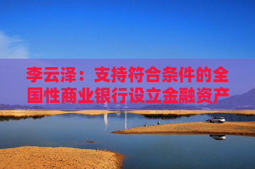 李云泽：支持符合条件的全国性商业银行设立金融资产投资公司，今天即将批复一家