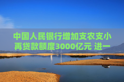中国人民银行增加支农支小再贷款额度3000亿元 进一步加大对涉农、小微和民营企业金融支持力度