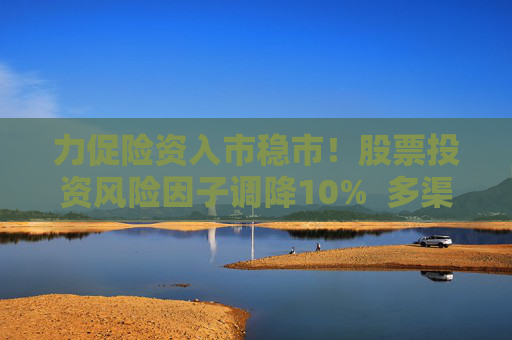 力促险资入市稳市！股票投资风险因子调降10%  多渠道补充资本金 业内称资本约束进一步松绑 第1张