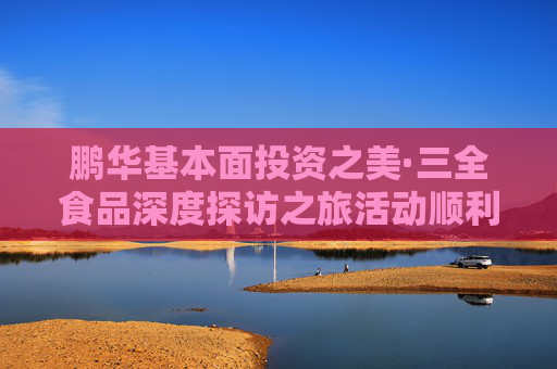 鹏华基本面投资之美·三全食品深度探访之旅活动顺利举办，多方协同共建ETF生态圈  第1张