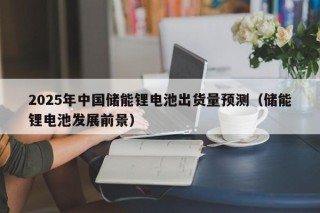 2025年中国储能锂电池出货量预测（储能锂电池发展前景）