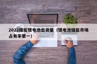 2022储能锂电池出货量（锂电池储能市场占有率第一）