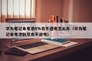 华为笔记本电池0%充不进电怎么办（华为笔记本电池耗尽充不进电）