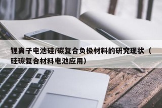 锂离子电池硅/碳复合负极材料的研究现状（硅碳复合材料电池应用）