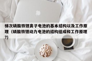 梯次磷酸铁锂离子电池的基本结构以及工作原理（磷酸铁锂动力电池的结构组成和工作原理?）