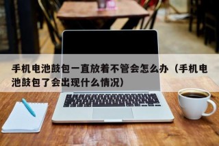 手机电池鼓包一直放着不管会怎么办（手机电池鼓包了会出现什么情况）