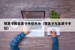 锂离子和氢离子半径大小（锂离子与氢原子半径）