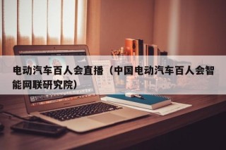 电动汽车百人会直播（中国电动汽车百人会智能网联研究院）