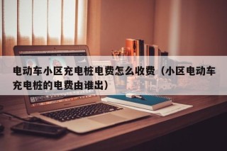 电动车小区充电桩电费怎么收费（小区电动车充电桩的电费由谁出）