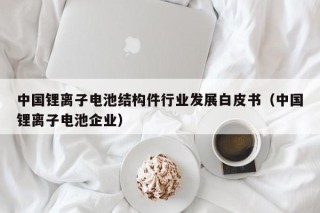 中国锂离子电池结构件行业发展白皮书（中国锂离子电池企业）