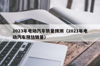 2023年电动汽车销量预测（2021年电动汽车预估销量）