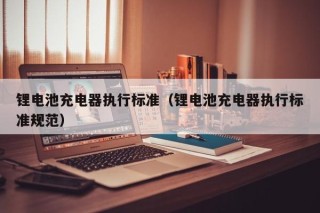 锂电池充电器执行标准（锂电池充电器执行标准规范）