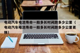 电动汽车电池寿命一般多长时间跑多少公里（电动汽车电池寿命一般多长时间跑多少公里更换）
