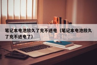 笔记本电池放久了充不进电（笔记本电池放久了充不进电了）