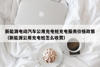 新能源电动汽车公用充电桩充电服务价格政策（新能源公用充电桩怎么收费）