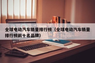 全球电动汽车销量排行榜（全球电动汽车销量排行榜前十名品牌）