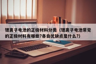 锂离子电池的正极材料分类（锂离子电池常见的正极材料有哪些?各自优缺点是什么?）