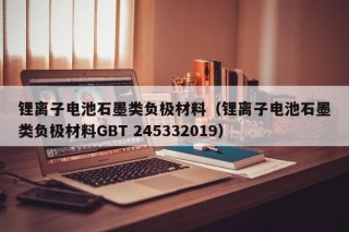 锂离子电池石墨类负极材料（锂离子电池石墨类负极材料GBT 245332019）