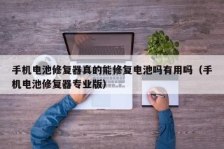 手机电池修复器真的能修复电池吗有用吗（手机电池修复器专业版）