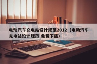电动汽车充电站设计规范2012（电动汽车充电站设计规范 免费下载）