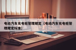 电动汽车充电桩管理规定（电动汽车充电桩管理规定标准）
