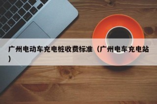 广州电动车充电桩收费标准（广州电车充电站）