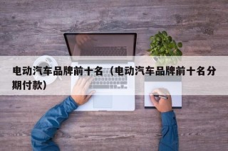 电动汽车品牌前十名（电动汽车品牌前十名分期付款）