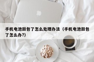 手机电池鼓包了怎么处理办法（手机电池鼓包了怎么办?）
