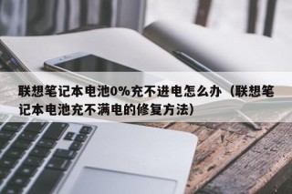 联想笔记本电池0%充不进电怎么办（联想笔记本电池充不满电的修复方法）
