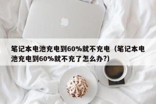 笔记本电池充电到60%就不充电（笔记本电池充电到60%就不充了怎么办?）