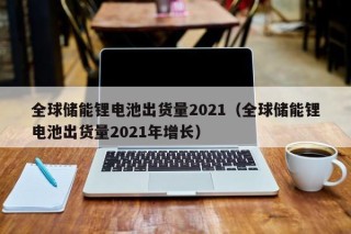 全球储能锂电池出货量2021（全球储能锂电池出货量2021年增长）