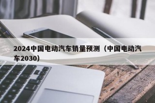 2024中国电动汽车销量预测（中国电动汽车2030）