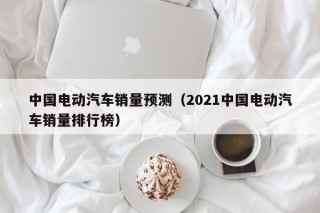 中国电动汽车销量预测（2021中国电动汽车销量排行榜）