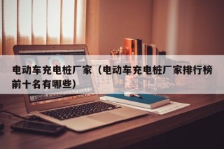 电动车充电桩厂家（电动车充电桩厂家排行榜前十名有哪些）